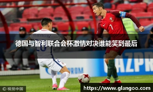 德国与智利联合会杯激情对决谁能笑到最后